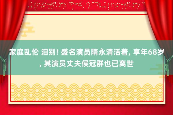 家庭乱伦 泪别! 盛名演员隋永清活着， 享年68岁， 其演员丈夫侯冠群也已离世