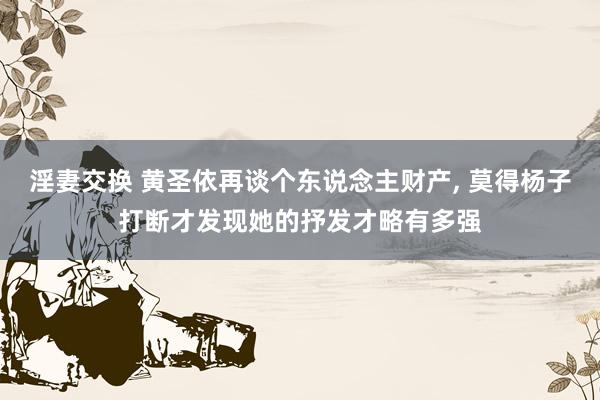 淫妻交换 黄圣依再谈个东说念主财产， 莫得杨子打断才发现她的抒发才略有多强