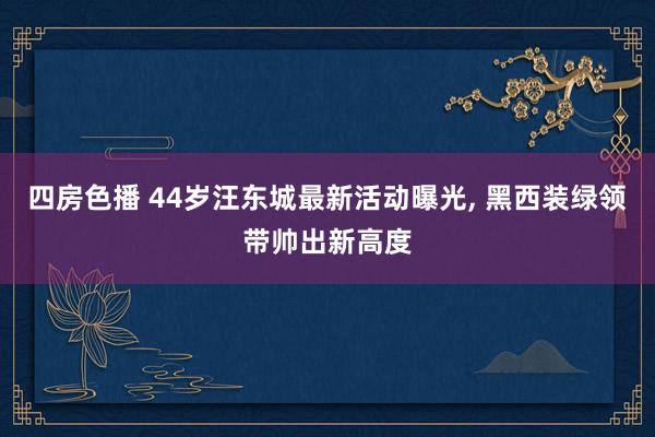 四房色播 44岁汪东城最新活动曝光， 黑西装绿领带帅出新高度