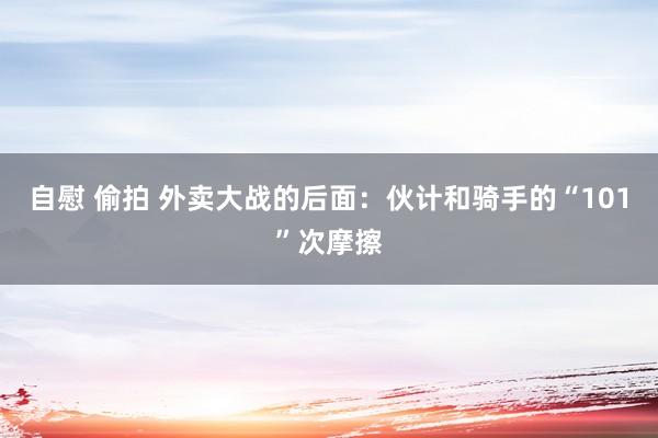自慰 偷拍 外卖大战的后面：伙计和骑手的“101”次摩擦