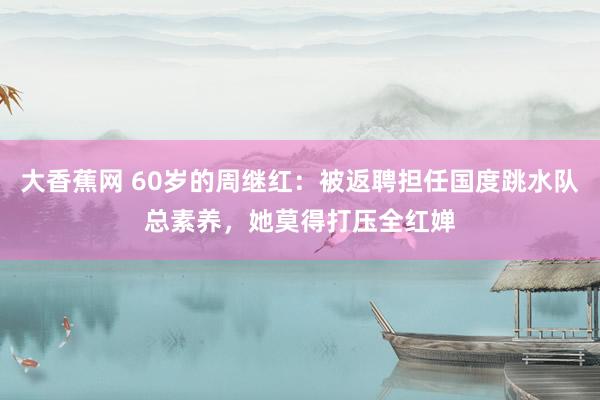 大香蕉网 60岁的周继红：被返聘担任国度跳水队总素养，她莫得打压全红婵